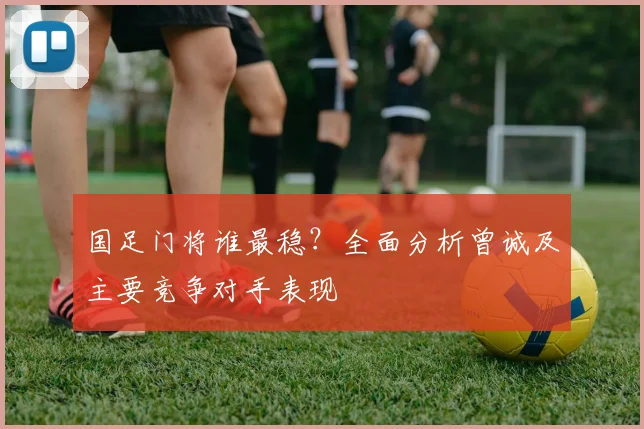 国足门将谁最稳？全面分析曾诚及主要竞争对手表现