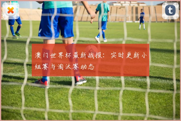 澳门世界杯最新战报：实时更新小组赛与淘汰赛动态