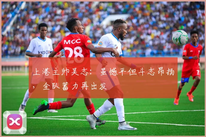 上港主帅吴志：虽憾平但斗志昂扬，全队蓄力再出发