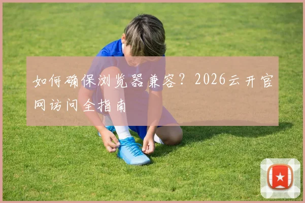 如何确保浏览器兼容？2026云开官网访问全指南