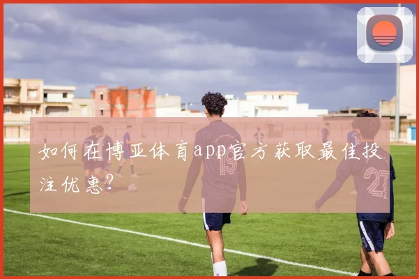 如何在博亚体育app官方获取最佳投注优惠？