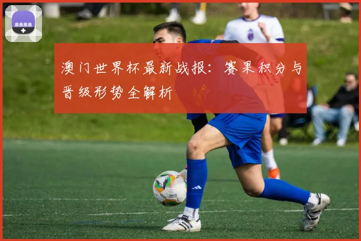 澳门世界杯最新战报：赛果积分与晋级形势全解析